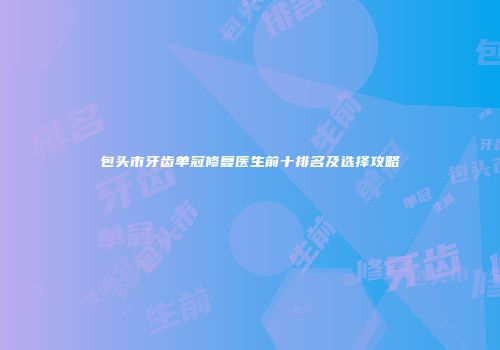 包头市牙齿单冠修复医生前十排名及选择攻略