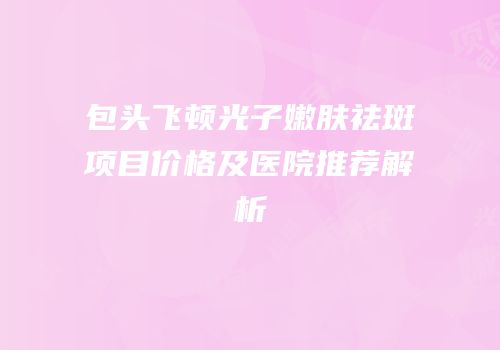 包头飞顿光子嫩肤祛斑项目价格及医院推荐解析