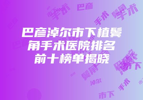 巴彦淖尔市下植鬓角手术医院排名前十榜单揭晓