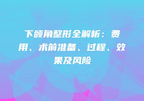 下颌角整形全解析：费用、术前准备、过程、效果及风险