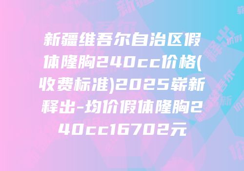 新疆维吾尔自治区假体隆胸240cc价格(收费标准)2025崭新释出-均价假体隆胸240cc16702元