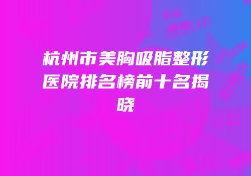 杭州市美胸吸脂整形医院排名榜前十名揭晓