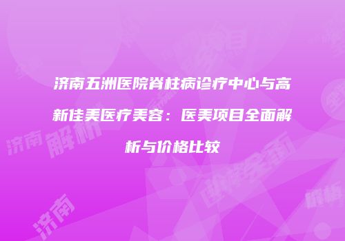 济南五洲医院脊柱病诊疗中心与高新佳美医疗美容：医美项目全面解析与价格比较
