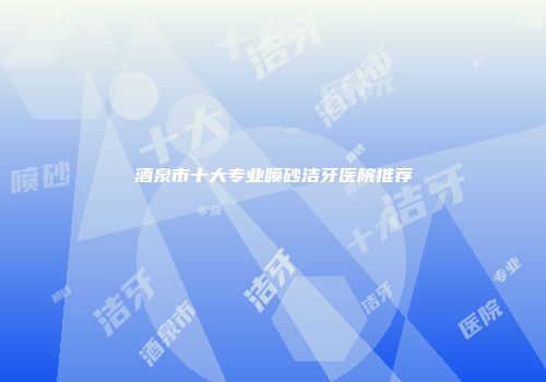 酒泉市十大专业喷砂洁牙医院推荐