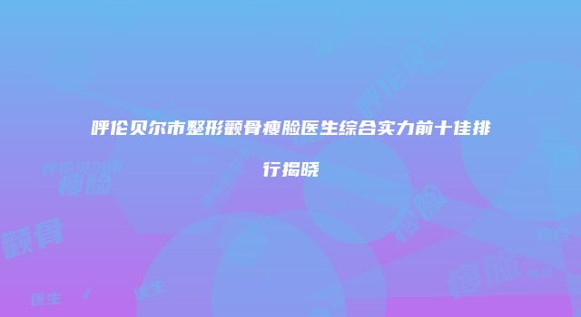 呼伦贝尔市整形颧骨瘦脸医生综合实力前十佳排行揭晓