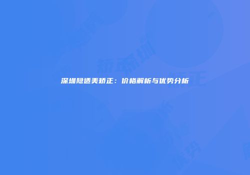 深圳隐适美矫正：价格解析与优势分析