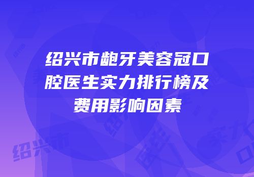 绍兴市龅牙美容冠口腔医生实力排行榜及费用影响因素