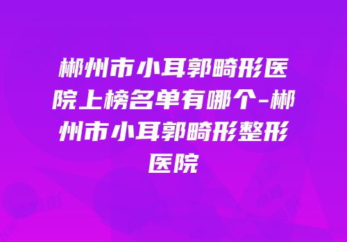 郴州市小耳郭畸形医院上榜名单有哪个-郴州市小耳郭畸形整形医院