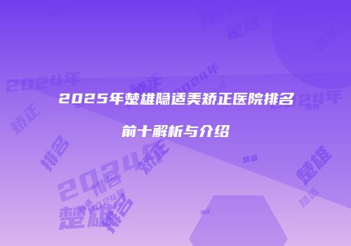 2025年楚雄隐适美矫正医院排名前十解析与介绍