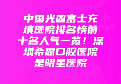 中国光固富士充填医院排名榜前十名人气一览！深圳希思口腔医院是明星医院