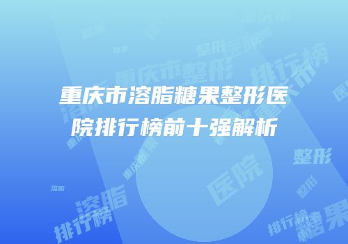 重庆市溶脂糖果整形医院排行榜前十强解析