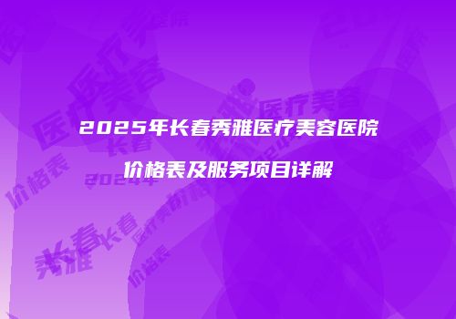 2025年长春秀雅医疗美容医院价格表及服务项目详解