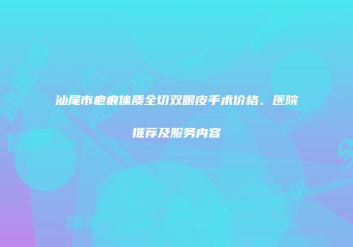 汕尾市疤痕体质全切双眼皮手术价格、医院推荐及服务内容