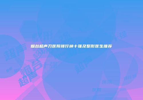 烟台超声刀医院排行榜十强及整形医生推荐