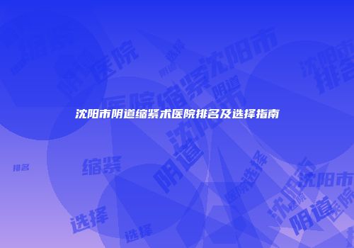 沈阳市阴道缩紧术医院排名及选择指南