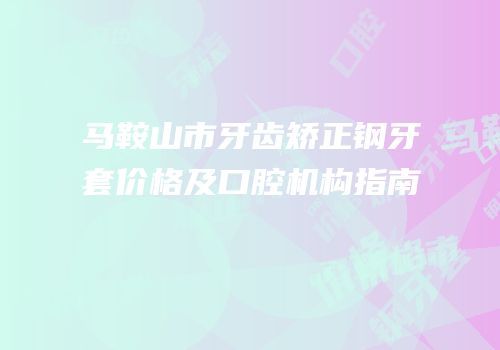 马鞍山市牙齿矫正钢牙套价格及口腔机构指南