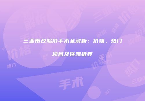 三亚市改脸形手术全解析：价格、热门项目及医院推荐