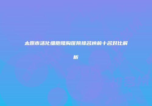 太原市活化细胞隆胸医院排名榜前十名对比解析