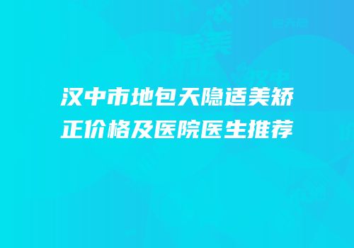 汉中市地包天隐适美矫正价格及医院医生推荐
