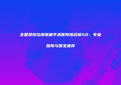 全国颈纹拉皮除皱手术医院排名前50：专业医院与医生推荐