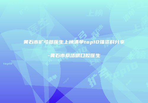 黄石市扩弓器医生上榜清单top10强资料分享-黄石市蔡洁明口腔医生