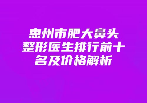 惠州市肥大鼻头整形医生排行前十名及价格解析