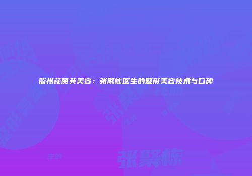 衢州芘丽芙美容：张聚栋医生的整形美容技术与口碑
