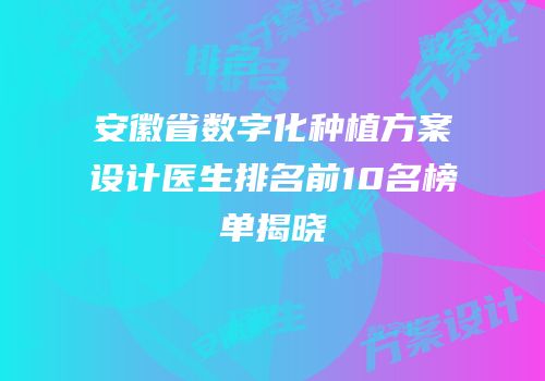 安徽省数字化种植方案设计医生排名前10名榜单揭晓