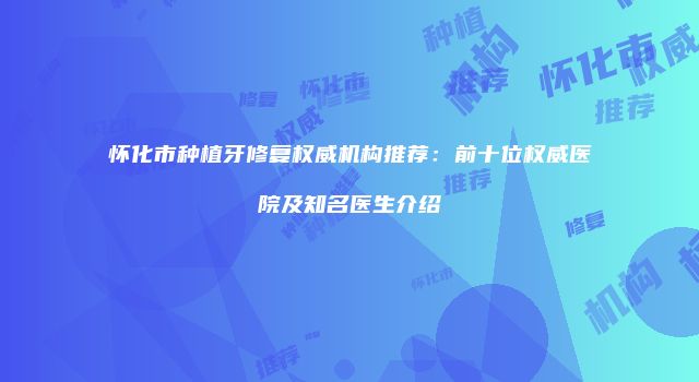 怀化市种植牙修复权威机构推荐：前十位权威医院及知名医生介绍