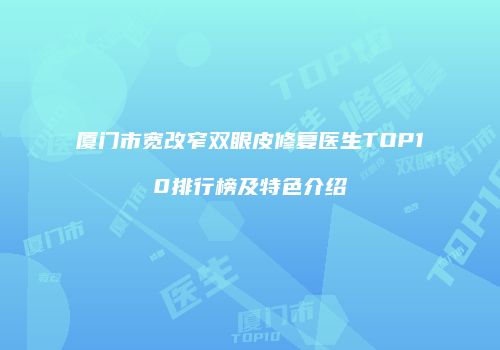厦门市宽改窄双眼皮修复医生TOP10排行榜及特色介绍