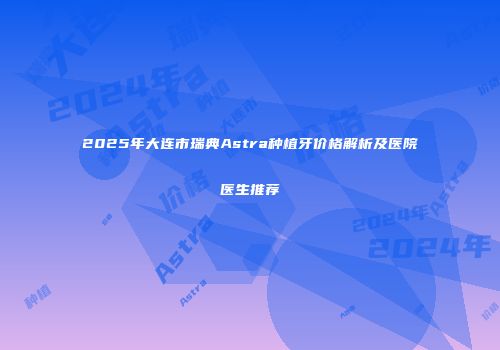 2025年大连市瑞典Astra种植牙价格解析及医院医生推荐