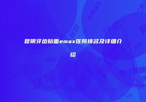 昆明牙齿贴面emax医院排名及详细介绍