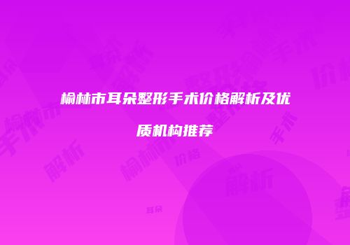 榆林市耳朵整形手术价格解析及优质机构推荐