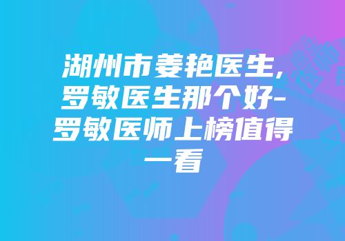 湖州市姜艳医生,罗敏医生那个好-罗敏医师上榜值得一看
