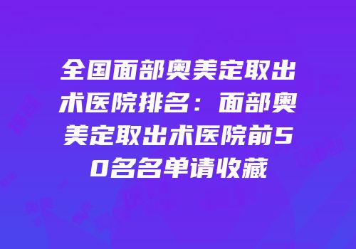 全国面部奥美定取出术医院排名：面部奥美定取出术医院前50名名单请收藏