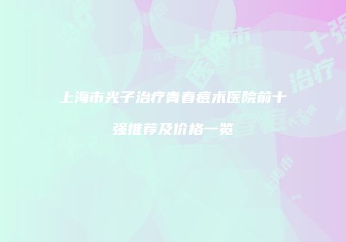 上海市光子治疗青春痘术医院前十强推荐及价格一览