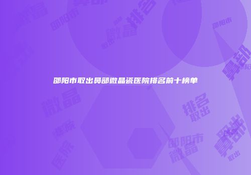 邵阳市取出鼻部微晶瓷医院排名前十榜单