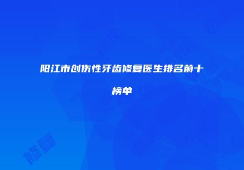 阳江市创伤性牙齿修复医生排名前十榜单