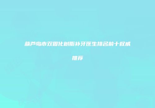 葫芦岛市双固化树脂补牙医生排名前十权威推荐