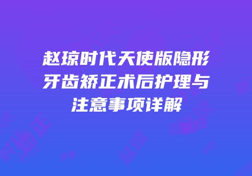 赵琼时代天使版隐形牙齿矫正术后护理与注意事项详解