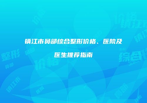 镇江市鼻部综合整形价格、医院及医生推荐指南