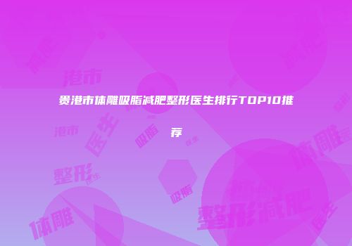 贵港市体雕吸脂减肥整形医生排行TOP10推荐