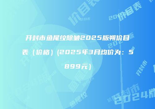 开封市鱼尾纹除皱2025版朔价目表（价格）(2025年3月均价为：5899元）