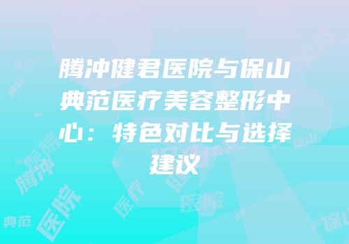 腾冲健君医院与保山典范医疗美容整形中心：特色对比与选择建议