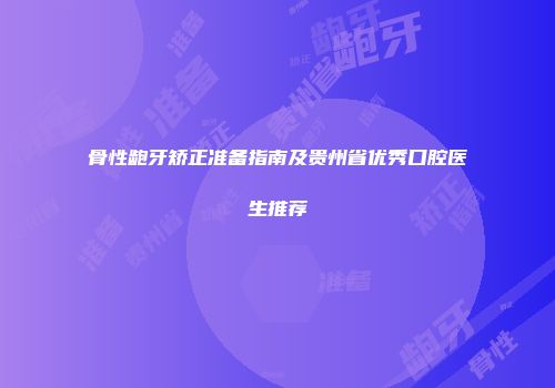 骨性龅牙矫正准备指南及贵州省优秀口腔医生推荐