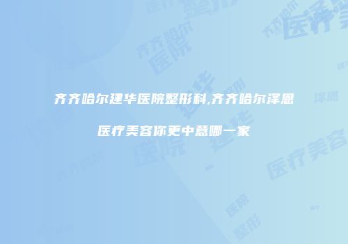 齐齐哈尔建华医院整形科,齐齐哈尔泽恩医疗美容你更中意哪一家