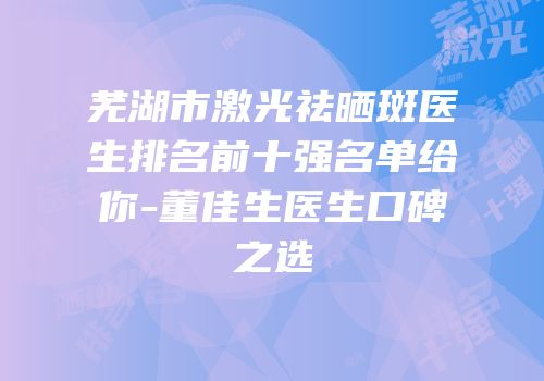 芜湖市激光祛晒斑医生排名前十强名单给你-董佳生医生口碑之选