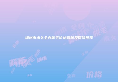 扬州市永久全身脱毛价格解析及医院推荐