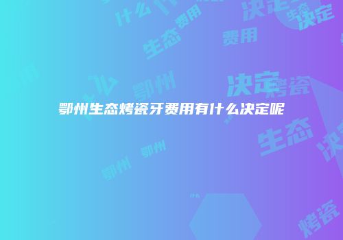 鄂州生态烤瓷牙费用有什么决定呢