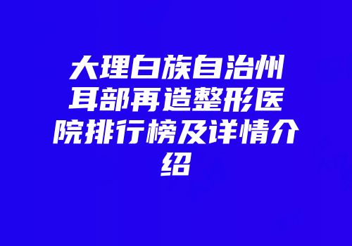 大理白族自治州耳部再造整形医院排行榜及详情介绍